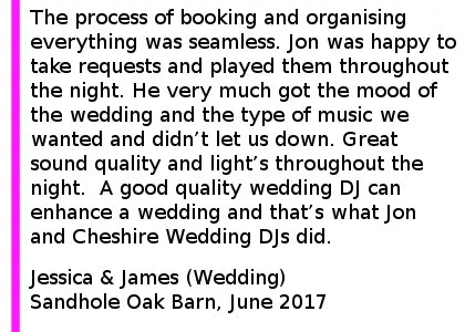 Wedding DJ Review Sandhole Oak Barn - The process of booking Jon and organising everything was seamless. Jon was happy to take requested and played them along with carrying out the other requests we had throughout the night.  He very much got the mood of the wedding and the type of music we wanted and didn t let us down. Great sound quality and light s throughout the night. Would recommend to anyone and any other functions I require a DJ in the future Cheshire Wedding DJ's will be my first point of call. A good quality wedding DJ can enhance a wedding and that s what Jon and Cheshire Wedding DJ s did. Sandhole Oak Barn Wedding DJ
